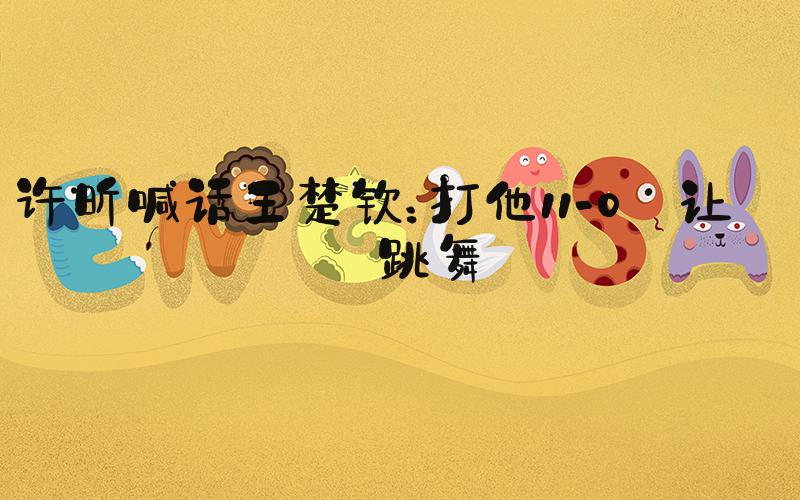 许昕喊话王楚钦：打他11-0 让他跳舞